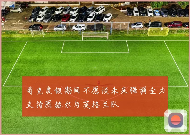 奇克度假期间不愿谈未来强调全力支持图赫尔与英格兰队