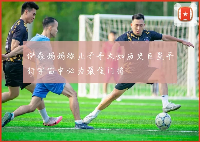 伊森妈妈称儿子手大如历史巨星平行宇宙中必为最佳门将