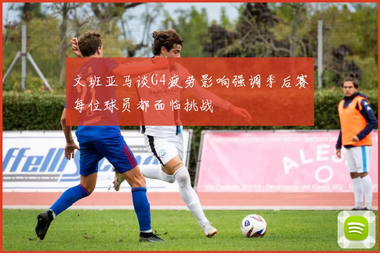 文班亚马谈G4疲劳影响强调季后赛每位球员都面临挑战